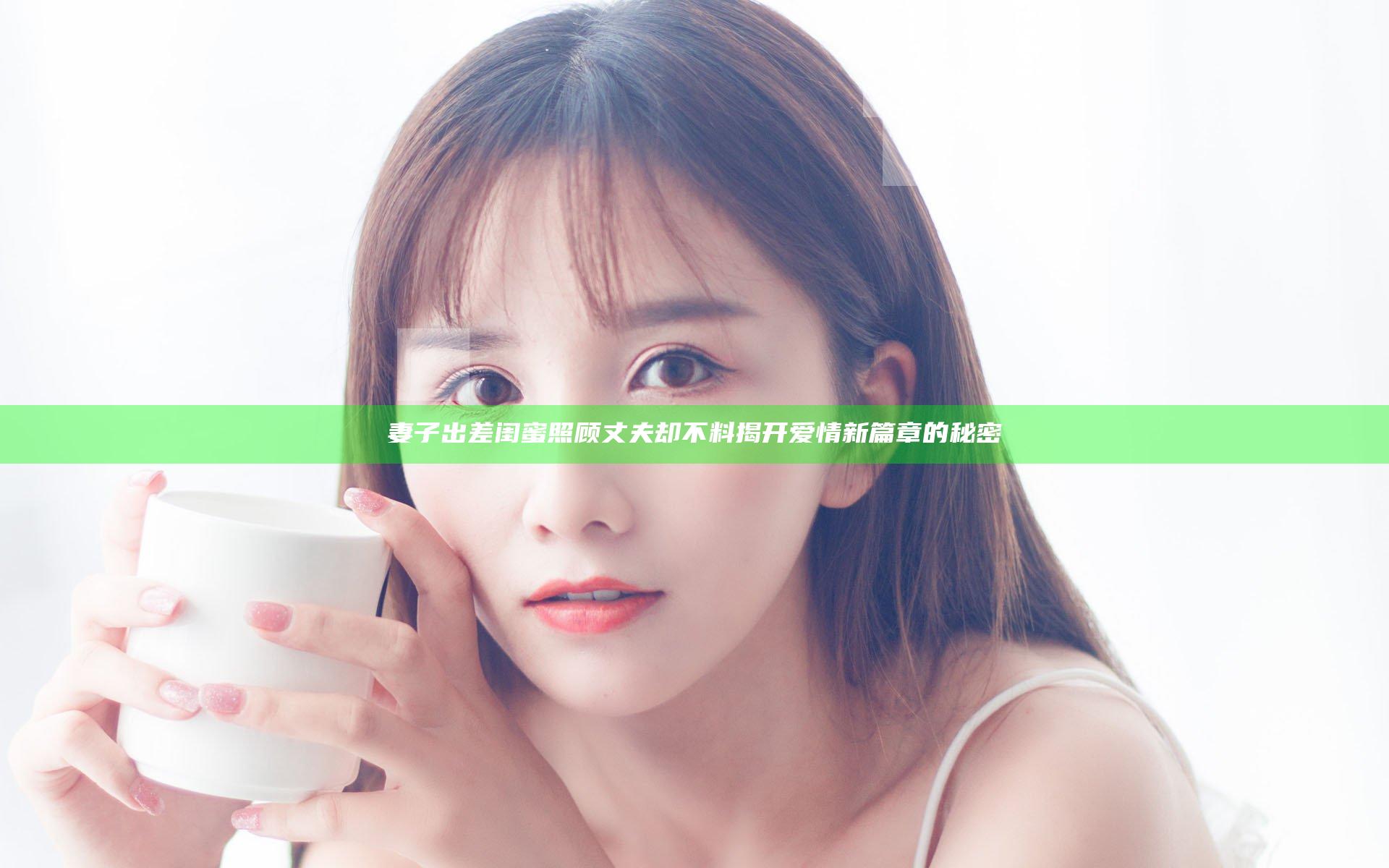 妻子出差闺蜜照顾丈夫 却不料揭开爱情新篇章的秘密