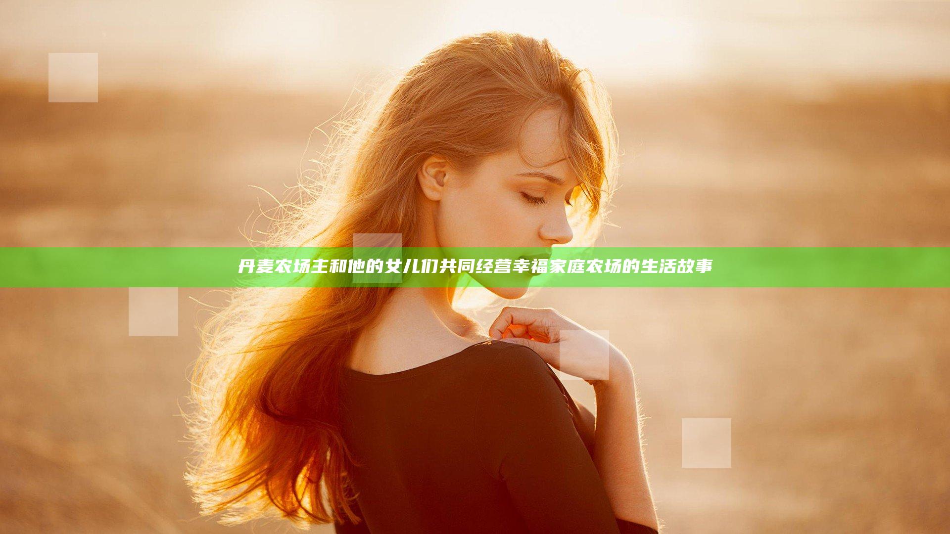 丹麦农场主和他的女儿们共同经营幸福家庭农场的生活故事